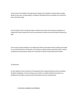 Una vez que se ha recibido el mensaje de que el pago se ha realizado, el sistema libera una liga,
donde en este caso, se puede adquirir el software solicitado de forma inmediata con el hecho de
hacer click sobre la liga.




Una vez hecho el click en la liga que baja el software del servidor de la empresa vendedora a la
máquina del cliente, puede verse como va avanzando el proceso y que porcentaje del software ya
bajo.




Una vez que ya está el software en la máquina del cliente, éste puede revisar el saldo que le quedo
en su cartera electrónica y finalmente si así lo desea el cliente, puede nuevamente volver a revisar
su bitácora de transacciones, donde se le mostrarán los últimos movimientos que ha hecho.




10.3 Resumen



En este capítulo se hizo la revisión en forma general de los requerimientos que tiene la empresa
Servidores Integrados, al mismo tiempo que se mostró un modelo tentativo de solución a su
problema de mercadeo y presencia dentro del ámbito comercio computacional.




           FUTURO DEL COMERCIO ELECTRÓNICO
 