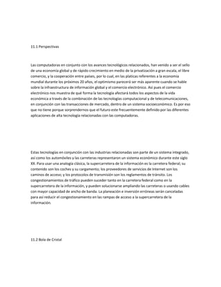 11.1 Perspectivas



Las computadoras en conjunto con los avances tecnológicos relacionados, han venido a ser el sello
de una economía global y de rápido crecimiento en medio de la privatización a gran escala, el libre
comercio, y la cooperación entre países, por lo cual, en las platicas referentes a la economía
mundial durante los próximos 20 años, el optimismo parecerá ser más aparente cuando se hable
sobre la infraestructura de información global y el comercio electrónico. Así pues el comercio
electrónico nos muestra de qué forma la tecnología afectará todos los aspectos de la vida
económica a través de la combinación de las tecnologías computacional y de telecomunicaciones,
en conjunción con las transacciones de mercado, dentro de un sistema socioeconómico. Es por eso
que no tiene porque sorprendernos que el futuro este frecuentemente definido por las diferentes
aplicaciones de alta tecnología relacionadas con las computadoras.




Estas tecnologías en conjunción con las industrias relacionadas son parte de un sistema integrado,
así como los automóviles y las carreteras representaron un sistema económico durante este siglo
XX. Para usar una analogía clásica, la supercarretera de la información es la carretera federal; su
contenido son los coches y su cargamento; los proveedores de servicios de Internet son los
caminos de acceso; y los protocolos de transmisión son los reglamentos de tránsito. Los
congestionamientos de tráfico pueden suceder tanto en la carretera federal como en la
supercarretera de la información, y pueden solucionarse ampliando las carreteras o usando cables
con mayor capacidad de ancho de banda. La planeación e inversión erróneas serán canceladas
para así reducir el congestionamiento en las rampas de acceso a la supercarretera de la
información.




11.2 Bola de Cristal
 