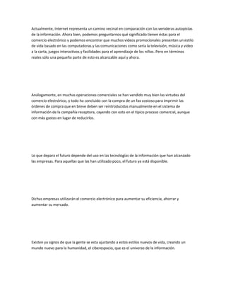 Actualmente, Internet representa un camino vecinal en comparación con las venideras autopistas
de la información. Ahora bien, podemos preguntarnos qué significado tienen éstas para el
comercio electrónico y podemos encontrar que muchos videos promocionales presentan un estilo
de vida basado en las computadoras y las comunicaciones como sería la televisión, música y video
a la carta, juegos interactivos y facilidades para el aprendizaje de los niños. Pero en términos
reales sólo una pequeña parte de esto es alcanzable aquí y ahora.




Análogamente, en muchas operaciones comerciales se han vendido muy bien las virtudes del
comercio electrónico, y todo ha concluido con la compra de un fax costoso para imprimir las
órdenes de compra que en breve deben ser reintroducidas manualmente en el sistema de
información de la compañía receptora, cayendo con esto en el típico proceso comercial, aunque
con más gastos en lugar de reducirlos.




Lo que depara el futuro depende del uso en las tecnologías de la información que han alcanzado
las empresas. Para aquellas que las han utilizado poco, el futuro ya está disponible.




Dichas empresas utilizarán el comercio electrónico para aumentar su eficiencia, ahorrar y
aumentar su mercado.




Existen ya signos de que la gente se esta ajustando a estos estilos nuevos de vida, creando un
mundo nuevo para la humanidad, el ciberespacio, que es el universo de la información.
 