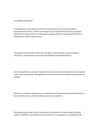 11.3 Desafíos y Soluciones



La habilidad para ir más allá del suministro de información, procesando interacciones y
transacciones en Internet, requiere un mecanismo para la coordinación de todos los procesos
existentes tras estos esfuerzos. Las empresas han aplicado diferentes soluciones informáticas
limitadas para manejar estos procesos:




Los paquetes para atención al cliente sólo consideran áreas específicas, como las llamadas
voluminosas, no enlazando con funciones relacionadas como el soporte técnico.




El correo electrónico es una parte importante de las comunicaciones empresariales, pero no posee
noción de los compromisos y del seguimiento de las situaciones que se requieren para procesar los
trabajos.




EDI ofrece un protocolo estándar para el contenido de las transacciones negociadas previamente,
pero no define procesos, flujos de trabajo, acciones o compromisos.




Para la administración del comercio electrónico es más efectivo un sistema global de flujo de
trabajo ("workflow"), que soporte todos los procesos de una organización. Las aplicaciones de
 