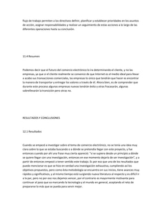 flujo de trabajo permiten a los directivos definir, planificar y establecer prioridades en los asuntos
de acción, asignar responsabilidades y realizar un seguimiento de estas acciones a lo largo de las
diferentes operaciones hasta su conclusión.




11.4 Resumen



Podemos decir que el futuro del comercio electrónico lo ira determinando el cliente, y no las
empresas, ya que si el cliente realmente se convence de que Internet es el medio ideal para llevar
a acabo sus transacciones comerciales, las empresas lo único que tendrán que hacer es encontrar
la manera de transportar y entregar los valores a través de él. Ahora bien, es de comprender que
durante este proceso algunas empresas nuevas tendrán éxito y otras fracasarán, algunas
sobrellevarán la transición pero otras no.




RESULTADOS Y CONCLUSIONES



12.1 Resultados



Cuando se empezó a investigar sobre el tema de comercio electrónico, no se tenía una idea muy
clara sobre lo que se estaba buscando o a dónde se pretendía llegar con este proyecto, y fue
entonces cuando por ahí una frase muy cierta apareció: "si se supiera desde un principio a dónde
se quiere llegar con una investigación, entonces en ese momento dejaría de ser investigación", y a
partir de entonces empezó a tener sentido este trabajo. Es por eso que uno de los resultados que
puedo mencionar es que se hizo en verdad una investigación exhaustiva, cumpliendo así los
objetivos propuestos, pero como ésta metodología se encuentra en sus inicios, tiene avances muy
rápidos y significativos, y al mismo tiempo está surgiendo nueva literatura al respecto y es difícil ir
a la par, pero no por eso nos dejamos vencer, por el contrario es mayormente motivante para
continuar al paso que va marcando la tecnología y el mundo en general, aceptando el reto de
prepararse lo más que se pueda para servir mejor.
 