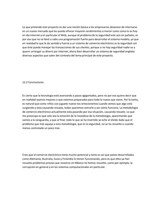Lo que pretende este proyecto es dar una noción básica a los empresarios deseosos de internarse
en un nuevo mercado que les pueda ofrecer mayores rendimientos a menor costo como lo es hoy
en día Internet y en particular el Web, aunque el problema de la seguridad este aún en pañales, es
por eso que no se llevó a cabo una programación fuerte para desarrollar el sistema modelo, ya que
en realidad lo que le da sentido y fuerza a un sistema de comercio electrónico es la seguridad con
que éste pueda manejar las transacciones de sus clientes, porque si no hay seguridad nadie va a
querer arriesgar su dinero por Internet, ahora bien desarrollar un sistema de seguridad engloba
diversos aspectos que salen del contexto del tema principal de este proyecto.




12.2 Conclusiones



Es cierto que la tecnología está avanzando a pasos agigantados, pero no por eso quiere decir que
en realidad seamos mejores o que estemos preparados para todo lo nuevo que viene. Por lo tanto,
es natural que como niños con juguete nuevo nos emocionemos cuando vemos que algo está
surgiendo y esta causando revuelo, todos queremos entrarle y ver cómo funciona. La metodología
de comercio electrónico actualmente esta pasando por esa situación, causando revuelo. Lo que
me preocupa es que solo sea la emoción de lo novedoso de la metodología, aparentando que
vamos a la vanguardia, y que al final, todo lo que se ha invertido se eche al olvido dado que el
problema que más aqueja a esta metodología, que es la seguridad, no se ha resuelto o cuando
menos controlado un poco más.




Creo que el comercio electrónico tiene mucho potencial y tanto es así que países desarrollados
como Alemania, Australia, Suiza y Finlandia lo tienen funcionando, pero es que ellos ya han
resuelto problemas previos que nosotros en México no hemos resuelto, como por ejemplo, la
corrupción en general y en los sistemas computacionales en particular.
 