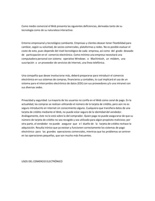 Como medio comercial el Web presenta las siguientes deficiencias, derivadas tanto de su
tecnología como de su naturaleza interactiva:



Entorno empresarial y tecnológico cambiante. Empresas y clientes desean tener Flexibilidad para
cambiar, según su voluntad, de socios comerciales, plataformas y redes. No es posible evaluar el
costo de esto, pues depende del nivel tecnológico de cada empresa, así como del grado deseado
de participación en el comercio electrónico. Como mínimo una empresa necesitará una
computadora personal con sistema operativo Windows o Machintosh, un módem, una
suscripción a un proveedor de servicios de Internet, una línea telefónica.



Una compañía que desee involucrarse más, deberá prepararse para introducir el comercio
electrónico en sus sistemas de compras, financieros y contables, lo cual implicará el uso de un
sistema para el intercambio electrónico de datos (EDI) con sus proveedores y/o una intranet con
sus diversas sedes.



Privacidad y seguridad. La mayoría de los usuarios no confía en el Web como canal de pago. En la
actualidad, las compras se realizan utilizando el número de la tarjeta de crédito, pero aún no es
seguro introducirlo en Internet sin conocimiento alguno. Cualquiera que transfiera datos de una
tarjeta de crédito mediante el Web, no puede estar seguro de la identidad del vendedor.
Análogamente, éste no lo está sobre la del comprador. Quien paga no puede asegurarse de que su
número de tarjeta de crédito no sea recogido y sea utilizado para algún propósito malicioso; por
otra parte, el vendedor no puede asegurar que e l dueño de la tarjeta de crédito rechace la
adquisición. Resulta irónico que ya existan y funcionen correctamente los sistemas de pago
electrónico para las grandes operaciones comerciales, mientras que los problemas se centren
en las operaciones pequeñas, que son mucho más frecuentes.




USOS DEL COMERCIO ELECTRÓNICO
 