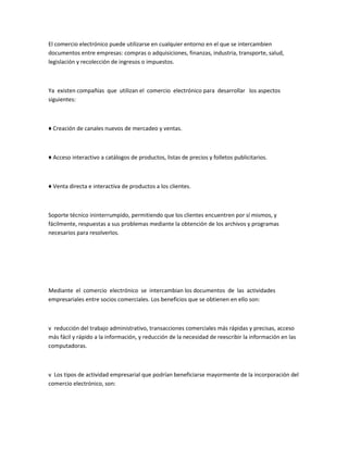 El comercio electrónico puede utilizarse en cualquier entorno en el que se intercambien
documentos entre empresas: compras o adquisiciones, finanzas, industria, transporte, salud,
legislación y recolección de ingresos o impuestos.



Ya existen compañías que utilizan el comercio electrónico para desarrollar los aspectos
siguientes:



♦ Creación de canales nuevos de mercadeo y ventas.



♦ Acceso interactivo a catálogos de productos, listas de precios y folletos publicitarios.



♦ Venta directa e interactiva de productos a los clientes.



Soporte técnico ininterrumpido, permitiendo que los clientes encuentren por sí mismos, y
fácilmente, respuestas a sus problemas mediante la obtención de los archivos y programas
necesarios para resolverlos.




Mediante el comercio electrónico se intercambian los documentos de las actividades
empresariales entre socios comerciales. Los beneficios que se obtienen en ello son:



v reducción del trabajo administrativo, transacciones comerciales más rápidas y precisas, acceso
más fácil y rápido a la información, y reducción de la necesidad de reescribir la información en las
computadoras.



v Los tipos de actividad empresarial que podrían beneficiarse mayormente de la incorporación del
comercio electrónico, son:
 