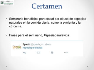 Certamen
• Seminario beneficios para salud por el uso de especias
naturales en la comida diaria, como la pimienta y la
cúrcuma.
• Frase para el seminario, #speziaparalavida
 