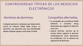 CONTROVERSIAS TÍPICAS DE LOS NEGOCIOS
ELECTRÓNICOS
Nombres de dominios:
Cualquier persona o empresa que desee estar
activa en Internet (Web) debe buscar un
domicilio, una dirección que sea identificable
desde cualquier equipo conectado a la Red.
Compañias afectadas:
La compañía de cosméticos AVON
enfrentó a Carnetta Wong
Associates que registró el dominio
avon.com
Joshua Quittner, escritor de la
revista Wired, registró el dominio
mcdonalds.com para demostrar
los problemas con el sistema de
asignación de dominios
 