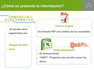 ¿Cómo se presenta la información?

Informe integral
El estudio viene
segmentado por:

En formato PDF con análisis de los resultados.

• Rangos de edad
• Sexo

Tablas Estadísticas
• En formato Excel.
• “QUÉ?”: Programa que permite cruzar los
datos.

 