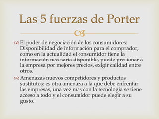 
 El poder de negociación de los consumidores:
Disponibilidad de información para el comprador,
como en la actualidad el consumidor tiene la
información necesaria disponible, puede presionar a
la empresa por mejores precios, exigir calidad entre
otros.
 Amenazas nuevos competidores y productos
sustitutos: es otra amenaza a la que debe enfrentar
las empresas, una vez más con la tecnología se tiene
acceso a todo y el consumidor puede elegir a su
gusto.
Las 5 fuerzas de Porter
 