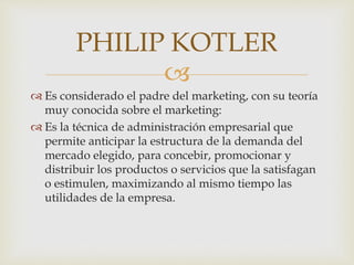 
 Es considerado el padre del marketing, con su teoría
muy conocida sobre el marketing:
 Es la técnica de administración empresarial que
permite anticipar la estructura de la demanda del
mercado elegido, para concebir, promocionar y
distribuir los productos o servicios que la satisfagan
o estimulen, maximizando al mismo tiempo las
utilidades de la empresa.
PHILIP KOTLER
 