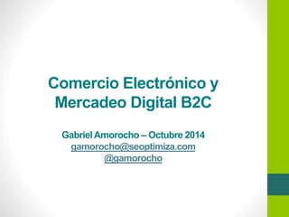 Comercio Electrónico y 
Mercadeo Digital B2C 
Gabriel Amorocho –Octubre 2014 
gamorocho@seoptimiza.com 
@gamorocho 
 