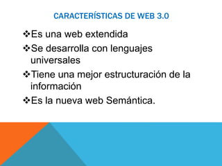CARACTERÍSTICAS DE WEB 3.0 
Es una web extendida 
Se desarrolla con lenguajes 
universales 
Tiene una mejor estructuración de la 
información 
Es la nueva web Semántica. 
 