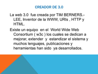 CREADOR DE 3.0 
La web 3.0 fue creada por TIM BERNERS.- 
LEE, Inventor de la WWW, URIs , HTTP y 
HTML. 
Existe un equipo en el World Wide Web 
Consortium ( w3c ) los cuales se dedican a 
mejorar, extender y estandizar el sistema y 
muchos lenguajes, publicaciones y 
herramientas han sido ya desarrollados. 
