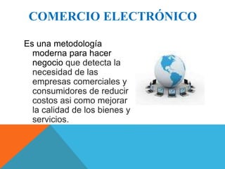 COMERCIO ELECTRÓNICO 
Es una metodología 
moderna para hacer 
negocio que detecta la 
necesidad de las 
empresas comerciales y 
consumidores de reducir 
costos asi como mejorar 
la calidad de los bienes y 
servicios. 
 