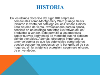 HISTORIA 
En los últimos decenios del siglo XIX empresas 
comerciales como Montgomery Ward y luego Sears 
iniciaron la venta por catálogo en los Estados Unidos. 
Este sistema de venta, revolucionario para la época, 
consiste en un catálogo con fotos ilustrativas de los 
productos a vender. Este permitió a las empresas 
captar nuevos segmentos de mercado que no estaban 
siendo atendidos. Además, otro punto importante a 
tener en cuenta es que los potenciales compradores 
pueden escoger los productos en la tranquilidad de sus 
hogares, sin la asistencia o presión, según sea el caso, 
de un vendedor. 
 