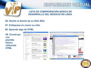 LISTA DE COMPROBACIÓN BÁSICA DE
DESARROLLO DEL NEGOCIO EN LINEA
06. Diseñe el diseño de su Sitio Web
07. Enfóquese en crecer su sitio
08. Aprenda algo de HTML
09. Construya
una
plantilla
básica
utilizando
HTML
 