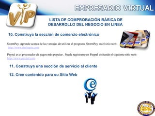 LISTA DE COMPROBACIÓN BÁSICA DE
DESARROLLO DEL NEGOCIO EN LINEA
10. Construya la sección de comercio electrónico
StormPay. Aprende acerca de las ventajas de utilizar el programa StormPay en el sitio web:
http://www.stormpay.com
Paypal es el procesador de pagos más popular . Puede registrarse en Paypal visitando el siguiente sitio web:
http://www.paypal.com
11. Construya una sección de servicio al cliente
12. Cree contenido para su Sitio Web
 