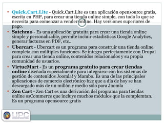 Quick.Cart.Lite  - Quick.Cart.Lite es una aplicación opensource gratis, escrita en PHP, para crear una tienda online simple, con todo lo que se necesita para comenzar a vender online. Hay versiones superiores de pago. Satchmo  - Es una aplicación gratuita para crear una tienda online simple y personalizable, permite incluir estadísticas Google Analytics, generar facturas en PDF, etc.. Ubercart  - Ubercart es un programa para construir una tienda online completa con múltiples funciones. Se integra perfectamente con Drupal para crear una tienda online, contenidos relacionados y su propia comunidad de usuarios. VirtueMart  - Es un  programa gratuito para crear tiendas online  diseñada especialmente para integrarse con los sistemas de gestión de contenidos Joomla! y Mambo. Es una de las principales aplicaciones de comercio electrónico b2c que a día de hoy se han descargado más de un millón y medio sólo para Joomla Zen Cart  - Zen Cart es una derivación del programa para tiendas online osCommerce que incluye muchos módulos que la complemtan. Es un programa opensource gratis 
