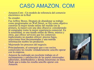 CASO AMAZON. COM
   Amazon.Com - Un modelo de referencia del comercio
    electrónico en la Red
   Su creador.
   Fue Jeffrey Bezos. Después de abandonar su trabajo
    como programador en Wall Street, se fijó como objetivo
    construir la mejor tienda online del mundo (no la
    primera, la mejor) con una idea obsesiva: considerando
    al comprador como la mejor experiencia comercial. En
    la actualidad, es una tienda online de libros, música y
    otros, que ofrece servicios que los comercios
    tradicionales no pueden ofrecer: precios bajos,
    selecciones bien documentadas y una nutrida
    información nsobre los productos
   Mejorando los procesos del negocio.
   Principalmente, al conseguir que a sus socios
    comerciales les resulte verdaderamente sencillo operar
    con la empresa.
   Amazon ha realizado un excelente trabajo en el
    reclutamiento y satisfacción de las partes interesadas:
    editoriales, distribuidores y demás minoristas en línea.
    Dado que a todas les resulta sencillo operar con
    Amazon.
 