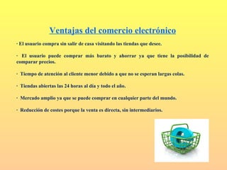 Ventajas del comercio electrónico
· El usuario compra sin salir de casa visitando las tiendas que desee.

· El usuario puede comprar más barato y ahorrar ya que tiene la posibilidad de
comparar precios.

· Tiempo de atención al cliente menor debido a que no se esperan largas colas.

· Tiendas abiertas las 24 horas al día y todo el año.

· Mercado amplio ya que se puede comprar en cualquier parte del mundo.

· Reducción de costes porque la venta es directa, sin intermediarios.
 