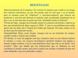 DESVENTAJAS
•Desconocimiento de la empresa. No conocer la empresa que vende es un riesgo
del comercio electrónico, ya que ésta puede estar en otro país o en el mismo,
pero en muchos casos las "empresas" o "personas-empresa" que ofrecen sus
productos o servicios por Internet ni siquiera están constituidas legalmente en su
país y no se trata mas que de gente que esta "probando suerte en Internet".
•Forma de Pago. Aunque ha avanzado mucho el comercio electrónico, todavía no
hay una transmisión de datos segura el 100%. Y esto es un problema pues nadie
quiere dar sus datos de la Tarjeta de Crédito por Internet. De todos modos se ha
de decir que ha mejorado mucho.
•Intangibilidad. Mirar, tocar, hurgar. Aunque esto no sea sinónimo de compra,
siempre ayuda a realizar una compra.
•El idioma. A veces las páginas web que visitamos están en otro idioma distinto
al nuestro; a veces, los avances tecnológicos permiten traducir una página a
nuestra lengua materna. Con lo cual podríamos decir que éste es un factor "casi
resuelto". (Hay que añadir que las traducciones que se obtienen no son
excelentes ni mucho menos, pero por lo menos nos ayudan a entender de que nos
están hablando o que nos pretenden vender).
 