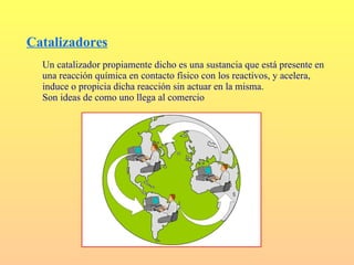Catalizadores
  Un catalizador propiamente dicho es una sustancia que está presente en
  una reacción química en contacto físico con los reactivos, y acelera,
  induce o propicia dicha reacción sin actuar en la misma.
  Son ideas de como uno llega al comercio
 