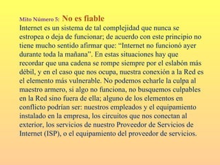 Mito Número 5:   No es fiable
Internet es un sistema de tal complejidad que nunca se
estropea o deja de funcionar; de acuerdo con este principio no
tiene mucho sentido afirmar que: “Internet no funcionó ayer
durante toda la mañana”. En estas situaciones hay que
recordar que una cadena se rompe siempre por el eslabón más
débil, y en el caso que nos ocupa, nuestra conexión a la Red es
el elemento más vulnerable. No podemos echarle la culpa al
maestro armero, si algo no funciona, no busquemos culpables
en la Red sino fuera de ella; alguno de los elementos en
conflicto podrían ser: nuestros empleados y el equipamiento
instalado en la empresa, los circuitos que nos conectan al
exterior, los servicios de nuestro Proveedor de Servicios de
Internet (ISP), o el equipamiento del proveedor de servicios.
 