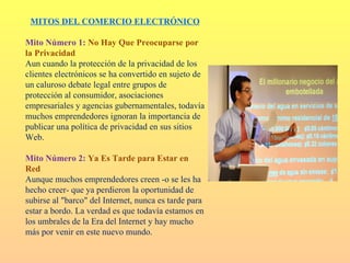 MITOS DEL COMERCIO ELECTRÓNICO

Mito Número 1: No Hay Que Preocuparse por
la Privacidad
Aun cuando la protección de la privacidad de los
clientes electrónicos se ha convertido en sujeto de
un caluroso debate legal entre grupos de
protección al consumidor, asociaciones
empresariales y agencias gubernamentales, todavía
muchos emprendedores ignoran la importancia de
publicar una política de privacidad en sus sitios
Web.

Mito Número 2: Ya Es Tarde para Estar en
Red
Aunque muchos emprendedores creen -o se les ha
hecho creer- que ya perdieron la oportunidad de
subirse al "barco" del Internet, nunca es tarde para
estar a bordo. La verdad es que todavía estamos en
los umbrales de la Era del Internet y hay mucho
más por venir en este nuevo mundo.
 