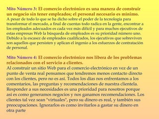 Mito Número 3: El comercio electrónico es una manera de construir
un negocio sin tener empleados; el personal necesario es mínimo.
A pesar de todo lo que se ha dicho sobre el poder de la tecnología para
transformar el mercado, a final de cuentas todo radica en la gente, encontrar a
los empleados adecuados es cada vez más difícil y para muchos ejecutivos de
estas empresas Web la búsqueda de empleados es su prioridad número uno.
Debido a la escasez de empleados cualificados, los ejecutivos que sobreviven
son aquellos que persisten y aplican el ingenio a los esfuerzos de contratación
de personal.

Mito Número 4: El comercio electrónico nos libera de los problemas
relacionados con el servicio a clientes.
Al construir un sitio Web para el comercio electrónico en vez de un
punto de venta real pensamos que tendremos menos contacto directo
con los clientes, pero no es así. Todos los días nos enfrentamos a los
comentarios, las preguntas y recomendaciones de nuestra clientela.
Responder a sus necesidades es una prioridad para nosotros porque
así es como generamos negocios y nos ganamos recomendaciones. Los
clientes tal vez sean "virtuales", pero su dinero es real, y también sus
preocupaciones. Ignorarlos es como invitarlos a gastar su dinero en
otra parte
 