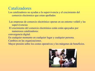 Catalizadores
Los catalizadores no ayudan a la supervivencia y el crecimiento del
   comercio electronico que estan apollados

 Las empresas de comercio electrónico operan en un entorno volátil y las
    supervivencias
 El crecimiento del comercio electrónico están están apoyados por
    numerosos catalizadores:
convergencia digital.
En cualquier momento en cualquier lugar y cualquier persona.
Cambios en las organizaciones.
Mayor presión sobre los costes operativos y los márgenes de beneficios.
 