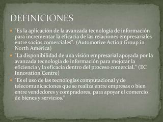 "Es la aplicación de la avanzada tecnología de información para incrementar la eficacia de las relaciones empresariales entre socios comerciales". (AutomotiveActionGroup in North América) "La disponibilidad de una visión empresarial apoyada por la avanzada tecnología de información para mejorar la eficiencia y la eficacia dentro del proceso comercial." (EC Innovation Centre) "Es el uso de las tecnologías computacional y de telecomunicaciones que se realiza entre empresas o bien entre vendedores y compradores, para apoyar el comercio de bienes y servicios."DEFINICIONES