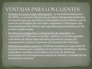 VENTAJAS PARA LOS CLIENTESPermite el acceso a más información. La naturaleza interactiva del Web y su entorno hipertexto permiten búsquedas profundas no lineales que son iniciadas y controladas por los clientes, por lo tanto las actividades de mercadeo mediante el Web están más impulsadas por los clientes que aquellas proporcionadas por los medios tradicionales.Facilita la investigación y comparación de mercados. La capacidad del Web para acumular, analizar y controlar grandes cantidades de datos especializados permite la compra por comparación y acelera el proceso de encontrar los artículos.Abarata los costos y precios. Conforme aumenta la capacidad de los proveedores para competir en un mercado electrónico abierto se produce una baja en los costos y precios, de hecho tal incremento en la competencia mejora la calidad y variedad de los productos y servicios.