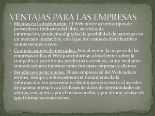 Mejoras en la distribución. El Web ofrece a ciertos tipos de proveedores (industria del libro, servicios de información, productos digitales) la posibilidad de participar en un mercado interactivo, en el que los costos de distribución o ventas tienden a cero.Comunicaciones de mercadeo. Actualmente, la mayoría de las empresas utiliza el Web para informar a los clientes sobre la compañía, a parte de sus productos o servicios, tanto mediante comunicaciones internas como con otras empresas y clientes. Beneficios operacionales. El uso empresarial del Web reduce errores, tiempo y sobrecostos en el tratamiento de la información. Los proveedores disminuyen sus costos al acceder de manera interactiva a las bases de datos de oportunidades de ofertas, enviar éstas por el mismo medio, y por último, revisar de igual forma las concesiones.VENTAJAS PARA LAS EMPRESAS