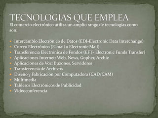 El comercio electrónico utiliza un amplio rango de tecnologías comoson:Intercambio Electrónico de Datos (EDI-Electronic Data Interchange) Correo Electrónico (E-mail o Electronic Mail) Transferencia Electrónica de Fondos (EFT- ElectronicFunds Transfer) Aplicaciones Internet: Web, News, Gopher, Archie Aplicaciones de Voz: Buzones, Servidores Transferencia de Archivos Diseño y Fabricación por Computadora (CAD/CAM) Multimedia Tableros Electrónicos de Publicidad VideoconferenciaTECNOLOGIAS QUE EMPLEA