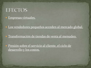 Empresas virtuales.Los vendedores pequeños acceden al mercado global.Transformación de tiendas de venta al menudeo.Presión sobre el servicio al cliente, el ciclo de desarrollo y los costos.EFECTOS