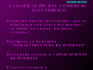 CLASIFICACI Ó N DEL COMERCIO ELECTR Ó NICO   Según los nuevos desarrollos  que se relacionan con el uso del Internet se divide en cuatro  distintos estratos:     El primero se denomina “INFRAESTRUCTURA DE INTERNET”: El segundo estrato o “APLICACIONES DE INTERNET E l tercer estrato o “INTERMEDIACIÓN  DE INTERNET El cuarto estrato o el “COMERCIO EN INTERNET JACQUELINE DÍAZ 