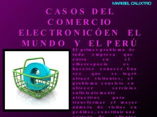 CASOS DEL COMERCIO ELECTRONIC Ó  EN  EL MUNDO  Y  EL PERÚ El  primer problema  de  toda  empresa  que  entra  en  el  ciberespacio  es  hacerse  conocer. Una vez  que  se logró atraer visitantes, el  problema consiste en  ofrecer servicios suficientemente atractivos para  transformar  el  mayor número de visitas en pedidos, constituir una  cartera de  clientes fieles  y  conservar  la  ventaja competitiva  adquirida. Para ello, se  debe proporcionar  una diversidad de  servicios eficaces.   MARIBEL CALIXTRO 