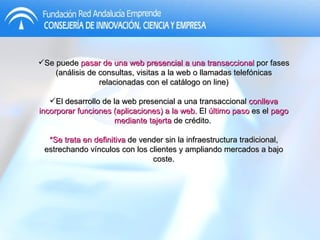 Se puede  pasar de una web presencial a una transaccional  por fases (análisis de consultas, visitas a la web o llamadas telefónicas relacionadas con el catálogo on line) El desarrollo de la web presencial a una transaccional  conlleva incorporar funciones (aplicaciones) a la web.  El  último paso  es el  pago mediante tajerta  de crédito.  *Se trata en definitiva  de vender sin la infraestructura tradicional, estrechando vínculos con los clientes y ampliando mercados a bajo coste. 