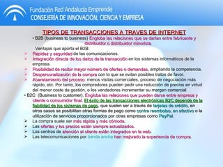 TIPOS DE TRANSACCIONES A TRAVES DE INTERNET •  B2B (business to business)  Engloba las relaciones que se darían entre fabricante y distribuidor o distribuidor minorista. Ventajas que aporta el B2B: Rapidez y seguridad  de las comunicaciones.  Integración directa de los datos de la transacción  en los sistemas informáticos de la empresa.  Posibilidad de recibir mayor número de ofertas o demandas , ampliando la competencia.  Despersonalización de la compra  con lo que se evitan posibles tratos de favor.  Abaratamiento del proceso : menos visitas comerciales, proceso de negociación más rápido, etc. Por tanto, los compradores pueden pedir una reducción de precios en virtud del menor coste de gestión, o los vendedores incrementar su margen comercial  •  B2C  (Business to customer).  Engloba las relaciones que pueden darse entre empresa y cliente o consumidor final.  El éxito de las transacciones electrónicas B2C depende de la fiabilidad de los sistemas de pago , que suelen ser a través de  tarjetas de crédito , en otros casos se posibilitan otras formas de pago como  contra reembolso ,  en efectivo  o la utilización de servicios proporcionados por otras empresas como  PayPal .  La compra suele ser  más rápida y más cómoda.   Las  ofertas y los precios están siempre actualizados.  Los centros de  atención al cliente están integrados en la web .  Las telecomunicaciones por  banda ancha   han mejorado la experiencia de compra .  