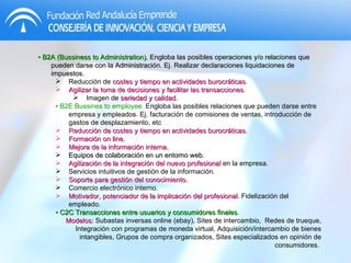 •  B2A (Bussiness to Administration).   Engloba las posibles operaciones y/o relaciones que pueden darse con la Administración. Ej. Realizar declaraciones liquidaciones de impuestos. Reducción de  costes y tiempo en actividades burocráticas . Agilizar la toma de decisiones y facilitar las transacciones . Imagen de  seriedad y calidad . •  B2E Bussines to employee .   Engloba las posibles relaciones que pueden darse entre empresa y empleados. Ej. facturación de comisiones de ventas, introducción de gastos de desplazamiento, etc Reducción de costes y tiempo en actividades burocráticas . Formación on line. Mejora de la información interna. Equipos de colaboración en un entorno web . Agilización de la integración del nuevo profesional  en la empresa. Servicios intuitivos de gestión de la información. Soporte para gestión del conocimiento. Comercio electrónico interno. Motivador, potenciador de la implicación del profesional . Fidelización del empleado. •  C2C Transacciones entre usuarios y consumidores finales . Modelos:  Subastas inversas online (ebay), Sites de intercambio,  Redes de trueque, Integración con programas de moneda virtual, Adquisición/intercambio de bienes intangibles, Grupos de compra organizados, Sites especializados en opinión de consumidores.  