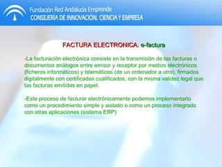 FACTURA ELECTRONICA.  e-factura -La facturación electrónica consiste en la transmisión de las facturas o documentos análogos entre emisor y receptor por medios electrónicos (ficheros informáticos) y telemáticos (de un ordenador a otro), firmados digitalmente con certificados cualificados, con la misma validez legal que las facturas emitidas en papel. -Este proceso de facturar electrónicamente podemos implementarlo como un procedimiento simple y aislado o como un proceso integrado con otras aplicaciones (sistema ERP) 