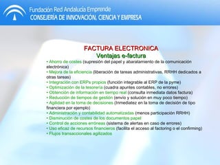 FACTURA ELECTRONICA Ventajas e-factura •  Ahorro de costes  (supresión del papel y abaratamiento de la comunicación electrónica) •  Mejora de la eficiencia  (liberación de tareas administrativas, RRHH dedicados a otras tareas) •  Integración con ERPs propios  (función integrable al ERP de la pyme) •  Optimización de la tesorería  (cuadra apuntes contables, no errores) •  Obtención de información en tiempo real  (consulta inmediata datos factura) •  Reducción de tiempos de gestión  (envío y solución en muy poco tiempo) •  Agilidad en la toma de decisiones  (Inmediatez en la toma de decisión de tipo financiera por ejemplo) •  Administración y contabilidad automatizadas  (menos participación RRHH) •  Disminución de costes de los documentos papel •  Control de acciones erróneas  (sistema de alertas en caso de errores) •  Uso eficaz de recursos financieros  (facilita el acceso al factoring o el confirming)  •  Flujos transaccionales agilizados 