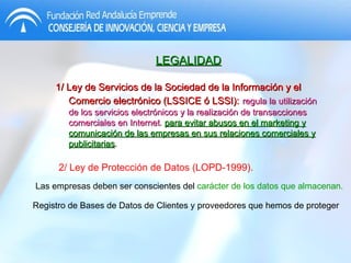 LEGALIDAD 1/ Ley de Servicios de la Sociedad de la Información y el Comercio electrónico (LSSICE ó LSSI):   regula la utilización de los servicios electrónicos y la realización de transacciones comerciales en Internet .  para evitar abusos en el marketing y comunicación de las empresas en sus relaciones comerciales y publicitarias . 2/ Ley de Protección de Datos (LOPD-1999). Las empresas deben ser conscientes del  carácter de los datos que almacenan. Registro de Bases de Datos de Clientes y proveedores que hemos de proteger 