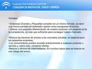 Ventajas •  Empresas Grandes y Pequeñas compiten en un mismo formato, es decir una misma pantalla de ordenador operan como escaparate al mundo. •  Ofrecer una pequeña diferenciación de nuestro producto con respecto al de la competencia, es más que suficiente para conseguir nuestro mercado. • Reduce las barreras de acceso a los mercados actuales, en especial para las pequeñas empresas. • Los consumidores pueden acceder prácticamente a cualquier producto o servicio y, sobre todo, comparar ofertas. • Reduce o elimina los intermediarios. En muchos casos esto se traduce en una rebaja del precio. 