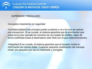 SUPERADO Y REGULADO Conceptos importantes en seguridad • Confidencialidad.Este principio puede cumplirse o no a la hora de realizar una transacción. Si se cumple, el sistema garantiza que la información que usted envía (por ejemplo los números de una tarjeta de crédito) viajan de forma codificada hasta el destinatario (sitio Web con el que estácomerciando). • Integridad.Si se cumple, el sistema garantiza que el receptor recibe la información de manera fiable. Cualquier pequeña modificación del mensaje inicial, por pequeña que sea es detectada y corregida.  