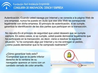 Autenticación. Cuando usted navega por Internet y se conecta a la página Web de una empresa, nunca ha puesto en duda que ese sitio Web se corresponda legalmente con dicha empresa. El principio de autenticación, si se cumple, garantiza la identificación de las dos partes que participan en la transacción. ¿Cómo garantizar todo esto?•Comprobar que en la parte inferior derecha de la ventana de su navegador aparece un icono con un candado cerrado de color amarillo. No repudio.Es el principio de seguridad que usted deseará que se cumpla siempre. En estos casos, si se cumple, usted puede demostrar legalmente que ha participado en la transacción, es decir, viene a resolver la siguiente situación: "si he comprado algo por Internet y no me entregan el pedido, ¿cómo puedo demostrar que lo he comprado realmente?" 