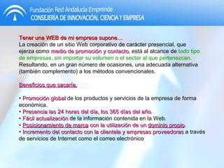 Tener una WEB de mi empresa supone… La creación de un sitio Web corporativo de carácter presencial, que ejerza como  medio de promoción y contacto , está al alcance de  todo tipo de empresas, sin importar su volumen o el sector al que pertenezcan.  Resultando, en un gran número de ocasiones, una adecuada alternativa (también complemento) a los métodos convencionales.  Beneficios que sacaría. •  Promoción global  de los productos y servicios de la empresa de forma económica. •  Presencia las 24 horas del día, los 365 días del año . •  Fácil actualización  de la información contenida en la Web. •  Posicionamiento de marca  con la utilización de un  dominio propio . •  Incremento del contacto con la clientela y empresas proveedoras  a través de servicios de Internet como el correo electrónico 