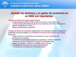 ..también los dominios y un gestor de contenidos en mi WEB son importantes Ventajas de disponer de nuestro propio dominio: •  Imagen propia  en Internet. Más sencillo de recordar y más profesional. •  Independencia y flexibilidad respecto mis proveedores de Internet  (albergue de páginas, programación, diseño…) •  Mejor posición en los buscadores . Ventajas del Gestor de Contenidos  (aplicaciones en la web para controlar o actulizar los contenidos sin tocar el diseño):  ej. Actualizamos la web al mismo tiempo que la tienda.  Elpais.com •  Mayor sencillez y comodidad que redundará en mayor  control del ciclo de vida de los contenidos. •  Posibilidad de  automatizar operaciones repetitivas  y reutilizar contenidos. •  Minimizar esfuerzos trabajando en equipo con diferentes roles. •  Mayor  “Inmediatez” y fluidez en el diálogo con los clientes. •  Posibilidad de crecimiento  de manera  más ordenada . •  No precisa de conocimientos informáticos previos 