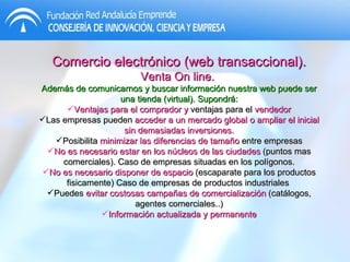 Comercio electrónico (web transaccional).  Venta On line.  Además de comunicarnos y buscar información nuestra web puede ser una tienda (virtual). Supondrá: Ventajas para el comprador y  ventajas para el  vendedor Las empresas pueden  acceder a un mercado global o ampliar el inicial sin demasiadas inversiones. Posibilita  minimizar las diferencias de tamaño  entre empresas No es necesario estar en los núcleos de las ciudades  (puntos mas comerciales). Caso de empresas situadas en los polígonos. No es necesario disponer de espacio  (escaparate para los productos fisicamente) Caso de empresas de productos industriales  Puedes  evitar costosas campañas de comercialización  (catálogos, agentes comerciales..) Información actualizada y permanente 