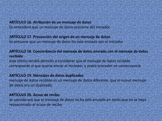 ARTÍCULO 16.Atribución de un mensaje de datosSe entenderá que un mensaje de datos proviene del iniciadorARTÍCULO 17. Presunción del origen de un mensaje de datosSe presume que un mensaje de datos ha sido enviado por el iniciadorARTÍCULO 18. Concordancia del mensaje de datos enviado con el mensaje de datos recibidoeste último tendrá derecho a considerar que el mensaje de datos recibido corresponde al que quería enviar el iniciador, y podrá proceder en consecuenciaARTÍCULO 19. Mensajes de datos duplicadosmensaje de datos recibido es un mensaje de datos diferente, que el nuevo mensaje de datos era un duplicadoARTÍCULO 20. Acuse de recibose considerará que el mensaje de datos no ha sido enviado en tanto que no se haya recepcionado el acuse de recibo