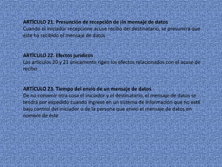 ARTÍCULO 21.Presunción de recepción de ¡in mensaje de datosCuando el iniciador recepcione acuse recibo del destinatario, se presumirá que éste ha recibido el mensaje de datosARTÍCULO 22. Efectos jurídicosLos artículos 20 y 21 únicamente rigen los efectos relacionados con el acuse de reciboARTÍCULO 23. Tiempo del envío de un mensaje de datosDe no convenir otra cosa el iniciador y el destinatario, el mensaje de datos se tendrá por expedido cuando ingrese en un sistema de información que no esté bajo control del iniciador o de la persona que envió el mensaje de datos en nombre de éste